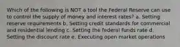 Which of the following is NOT a tool the Federal Reserve can use to control the supply of money and interest rates? a. Setting reserve requirements b. Setting credit standards for commercial and residential lending c. Setting the federal funds rate d. Setting the discount rate e. Executing open market operations