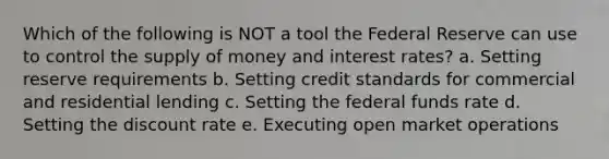 Which of the following is NOT a tool the Federal Reserve can use to control the supply of money and interest rates? a. Setting reserve requirements b. Setting credit standards for commercial and residential lending c. Setting the federal funds rate d. Setting the discount rate e. Executing open market operations