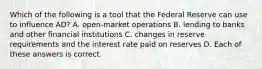 Which of the following is a tool that the Federal Reserve can use to influence AD? A. open-market operations B. lending to banks and other financial institutions C. changes in reserve requirements and the interest rate paid on reserves D. Each of these answers is correct.