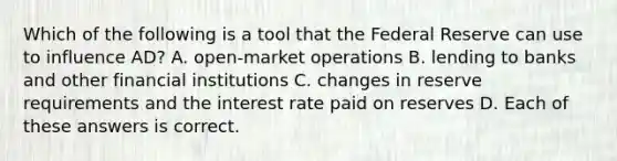 Which of the following is a tool that the Federal Reserve can use to influence AD? A. open-market operations B. lending to banks and other financial institutions C. changes in reserve requirements and the interest rate paid on reserves D. Each of these answers is correct.