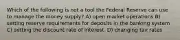 Which of the following is not a tool the Federal Reserve can use to manage the money supply? A) open market operations B) setting reserve requirements for deposits in the banking system C) setting the discount rate of interest. D) changing tax rates