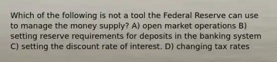 Which of the following is not a tool the Federal Reserve can use to manage the money supply? A) open market operations B) setting reserve requirements for deposits in the banking system C) setting the discount rate of interest. D) changing tax rates