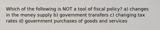 Which of the following is NOT a tool of fiscal policy? a) changes in the money supply b) government transfers c) changing tax rates d) government purchases of goods and services