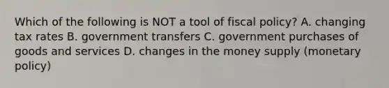 Which of the following is NOT a tool of <a href='https://www.questionai.com/knowledge/kPTgdbKdvz-fiscal-policy' class='anchor-knowledge'>fiscal policy</a>? A. changing tax rates B. government transfers C. government purchases of goods and services D. changes in the money supply (<a href='https://www.questionai.com/knowledge/kEE0G7Llsx-monetary-policy' class='anchor-knowledge'>monetary policy</a>)