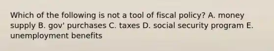 Which of the following is not a tool of fiscal policy? A. money supply B. gov' purchases C. taxes D. social security program E. unemployment benefits