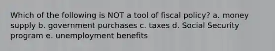 Which of the following is NOT a tool of fiscal policy? a. money supply b. government purchases c. taxes d. Social Security program e. unemployment benefits