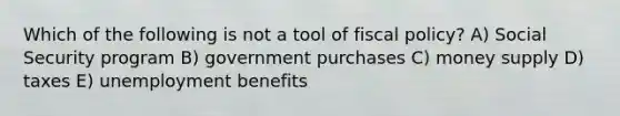 Which of the following is not a tool of fiscal policy? A) Social Security program B) government purchases C) money supply D) taxes E) unemployment benefits