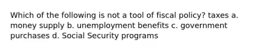 Which of the following is not a tool of fiscal policy? taxes a. money supply b. unemployment benefits c. government purchases d. Social Security programs