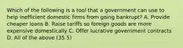 Which of the following is a tool that a government can use to help inefficient domestic firms from going bankrupt? A. Provide cheaper loans B. Raise tariffs so foreign goods are more expensive domestically C. Offer lucrative government contracts D. All of the above (35.5)