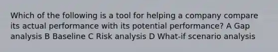 Which of the following is a tool for helping a company compare its actual performance with its potential performance? A Gap analysis B Baseline C Risk analysis D What-if scenario analysis