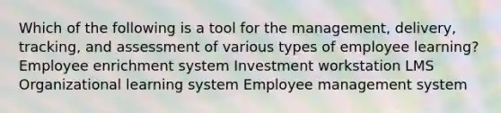 Which of the following is a tool for the management, delivery, tracking, and assessment of various types of employee learning? Employee enrichment system Investment workstation LMS Organizational learning system Employee management system