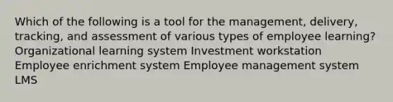 Which of the following is a tool for the management, delivery, tracking, and assessment of various types of employee learning? Organizational learning system Investment workstation Employee enrichment system Employee management system LMS