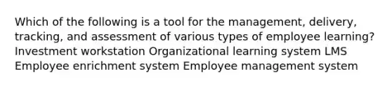 Which of the following is a tool for the management, delivery, tracking, and assessment of various types of employee learning? Investment workstation Organizational learning system LMS Employee enrichment system Employee management system