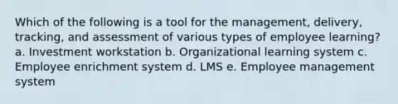 Which of the following is a tool for the management, delivery, tracking, and assessment of various types of employee learning? a. Investment workstation b. Organizational learning system c. Employee enrichment system d. LMS e. Employee management system