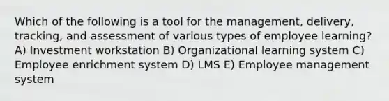 Which of the following is a tool for the management, delivery, tracking, and assessment of various types of employee learning? A) Investment workstation B) Organizational learning system C) Employee enrichment system D) LMS E) Employee management system