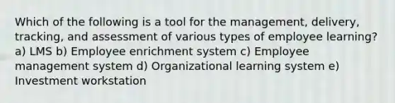 Which of the following is a tool for the management, delivery, tracking, and assessment of various types of employee learning? a) LMS b) Employee enrichment system c) Employee management system d) Organizational learning system e) Investment workstation