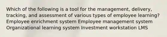 Which of the following is a tool for the management, delivery, tracking, and assessment of various types of employee learning? Employee enrichment system Employee management system Organizational learning system Investment workstation LMS