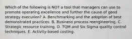 Which of the following is NOT a tool that managers can use to promote operating excellence and further the cause of good strategy execution? A. Benchmarking and the adoption of best demonstrated practices. B. Business process reengineering. C. Strategic resource training. D. TQM and Six Sigma quality control techniques. E. Activity-based costing.