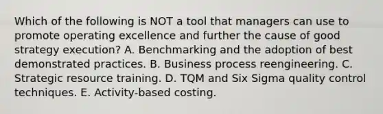 Which of the following is NOT a tool that managers can use to promote operating excellence and further the cause of good strategy execution? A. Benchmarking and the adoption of best demonstrated practices. B. Business process reengineering. C. Strategic resource training. D. TQM and Six Sigma quality control techniques. E. Activity-based costing.