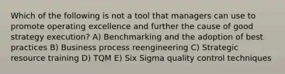 Which of the following is not a tool that managers can use to promote operating excellence and further the cause of good strategy execution? A) Benchmarking and the adoption of best practices B) Business process reengineering C) Strategic resource training D) TQM E) Six Sigma quality control techniques