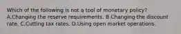 Which of the following is not a tool of monetary policy? A.Changing the reserve requirements. B.Changing the discount rate. C.Cutting tax rates. D.Using open market operations.