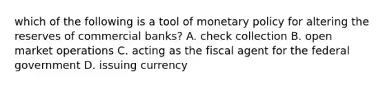 which of the following is a tool of monetary policy for altering the reserves of commercial banks? A. check collection B. open market operations C. acting as the fiscal agent for the federal government D. issuing currency