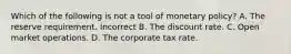 Which of the following is not a tool of monetary policy? A. The reserve requirement. Incorrect B. The discount rate. C. Open market operations. D. The corporate tax rate.