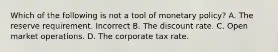 Which of the following is not a tool of monetary policy? A. The reserve requirement. Incorrect B. The discount rate. C. Open market operations. D. The corporate tax rate.