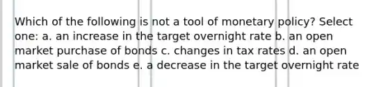 Which of the following is not a tool of monetary policy? Select one: a. an increase in the target overnight rate b. an open market purchase of bonds c. changes in tax rates d. an open market sale of bonds e. a decrease in the target overnight rate