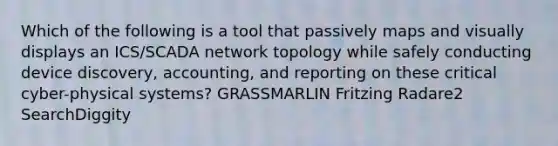 Which of the following is a tool that passively maps and visually displays an ICS/SCADA network topology while safely conducting device discovery, accounting, and reporting on these critical cyber-physical systems? GRASSMARLIN Fritzing Radare2 SearchDiggity