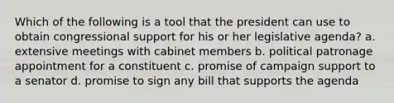 Which of the following is a tool that the president can use to obtain congressional support for his or her legislative agenda?​ a. ​extensive meetings with cabinet members b. ​political patronage appointment for a constituent c. ​promise of campaign support to a senator d. ​promise to sign any bill that supports the agenda