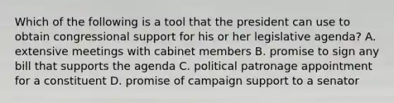 Which of the following is a tool that the president can use to obtain congressional support for his or her legislative agenda? A. extensive meetings with cabinet members B. promise to sign any bill that supports the agenda C. political patronage appointment for a constituent D. promise of campaign support to a senator