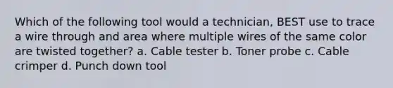 Which of the following tool would a technician, BEST use to trace a wire through and area where multiple wires of the same color are twisted together? a. Cable tester b. Toner probe c. Cable crimper d. Punch down tool