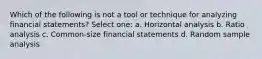 Which of the following is not a tool or technique for analyzing financial statements? Select one: a. Horizontal analysis b. Ratio analysis c. Common-size financial statements d. Random sample analysis