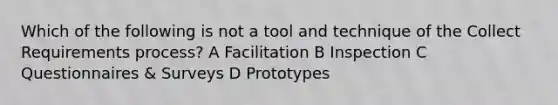 Which of the following is not a tool and technique of the Collect Requirements process? A Facilitation B Inspection C Questionnaires & Surveys D Prototypes