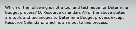 Which of the following is not a tool and technique for Determine Budget process? D. Resource calendars All of the above stated are tools and techniques to Determine Budget process except Resource Calendars, which is an input to this process.