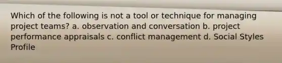 Which of the following is not a tool or technique for managing project teams? a. observation and conversation b. project performance appraisals c. conflict management d. Social Styles Profile