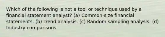 Which of the following is not a tool or technique used by a financial statement analyst? (a) Common-size <a href='https://www.questionai.com/knowledge/kFBJaQCz4b-financial-statements' class='anchor-knowledge'>financial statements</a>. (b) <a href='https://www.questionai.com/knowledge/kx441dkQwF-trend-analysis' class='anchor-knowledge'>trend analysis</a>. (c) Random sampling analysis. (d) Industry comparisons