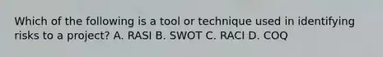 Which of the following is a tool or technique used in identifying risks to a project? A. RASI B. SWOT C. RACI D. COQ