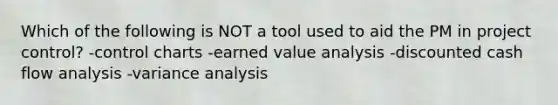 Which of the following is NOT a tool used to aid the PM in project control? -control charts -earned value analysis -discounted cash flow analysis -variance analysis