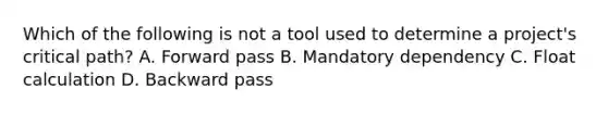 Which of the following is not a tool used to determine a project's critical path? A. Forward pass B. Mandatory dependency C. Float calculation D. Backward pass