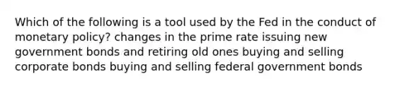 Which of the following is a tool used by the Fed in the conduct of monetary policy? changes in the prime rate issuing new government bonds and retiring old ones buying and selling corporate bonds buying and selling federal government bonds