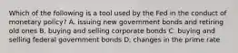 Which of the following is a tool used by the Fed in the conduct of monetary policy? A. issuing new government bonds and retiring old ones B. buying and selling corporate bonds C. buying and selling federal government bonds D. changes in the prime rate