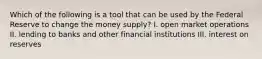 Which of the following is a tool that can be used by the Federal Reserve to change the money supply? I. open market operations II. lending to banks and other financial institutions III. interest on reserves