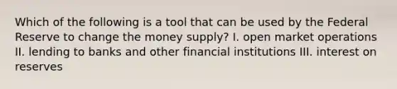 Which of the following is a tool that can be used by the Federal Reserve to change the money supply? I. open market operations II. lending to banks and other financial institutions III. interest on reserves