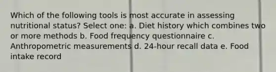 Which of the following tools is most accurate in assessing nutritional status? Select one: a. Diet history which combines two or more methods b. Food frequency questionnaire c. Anthropometric measurements d. 24-hour recall data e. Food intake record