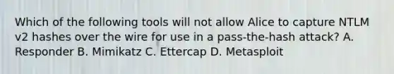 Which of the following tools will not allow Alice to capture NTLM v2 hashes over the wire for use in a pass-the-hash attack? A. Responder B. Mimikatz C. Ettercap D. Metasploit