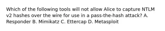 Which of the following tools will not allow Alice to capture NTLM v2 hashes over the wire for use in a pass‐the‐hash attack? A. Responder B. Mimikatz C. Ettercap D. Metasploit