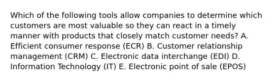 Which of the following tools allow companies to determine which customers are most valuable so they can react in a timely manner with products that closely match customer​ needs? A. Efficient consumer response​ (ECR) B. Customer relationship management​ (CRM) C. Electronic data interchange​ (EDI) D. Information Technology​ (IT) E. Electronic point of sale​ (EPOS)