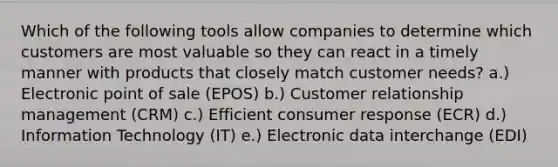 Which of the following tools allow companies to determine which customers are most valuable so they can react in a timely manner with products that closely match customer​ needs? a.) Electronic point of sale​ (EPOS) b.) Customer relationship management​ (CRM) c.) Efficient consumer response​ (ECR) d.) Information Technology​ (IT) e.) Electronic data interchange​ (EDI)